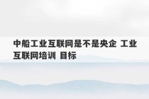 中船工业互联网是不是央企 工业互联网培训 目标