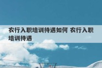 农行入职培训待遇如何 农行入职培训待遇