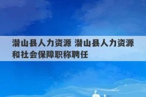 潜山县人力资源 潜山县人力资源和社会保障职称聘任