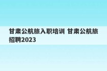 甘肃公航旅入职培训 甘肃公航旅招聘2023
