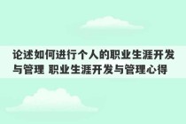 论述如何进行个人的职业生涯开发与管理 职业生涯开发与管理心得