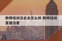 教师培训没去会怎么样 教师培训直播没看