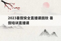 2023暑假安全直播课回放 暑假培训直播课