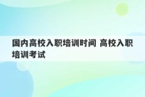 国内高校入职培训时间 高校入职培训考试