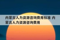 内蒙古人力资源咨询费用标准 内蒙古人力资源咨询费用