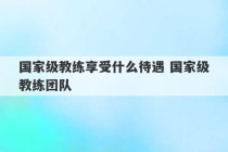 国家级教练享受什么待遇 国家级教练团队