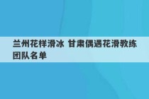 兰州花样滑冰 甘肃偶遇花滑教练团队名单