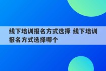 线下培训报名方式选择 线下培训报名方式选择哪个