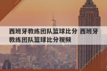 西班牙教练团队篮球比分 西班牙教练团队篮球比分视频