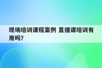 现场培训课程案例 直播课培训有用吗？