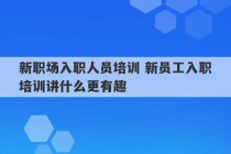 新职场入职人员培训 新员工入职培训讲什么更有趣