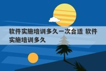 软件实施培训多久一次合适 软件实施培训多久