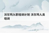 沃尔玛入职培训计划 沃尔玛人员培训