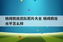 杨鸣教练团队照片大全 杨鸣教练水平怎么样