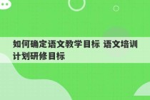 如何确定语文教学目标 语文培训计划研修目标