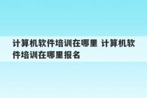 计算机软件培训在哪里 计算机软件培训在哪里报名