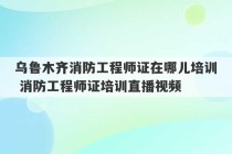 乌鲁木齐消防工程师证在哪儿培训 消防工程师证培训直播视频