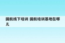 国航线下培训 国航培训基地在哪儿