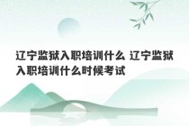 辽宁监狱入职培训什么 辽宁监狱入职培训什么时候考试