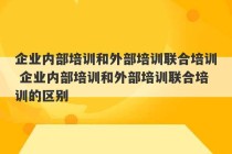 企业内部培训和外部培训联合培训 企业内部培训和外部培训联合培训的区别