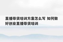 直播带货培训方案怎么写 如何做好创业直播带货培训