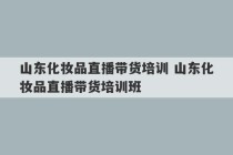 山东化妆品直播带货培训 山东化妆品直播带货培训班