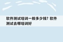 软件测试培训一般多少钱? 软件测试去哪培训好