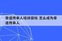 非遗传承人培训目标 怎么成为非遗传承人