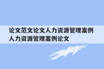 论文范文论文人力资源管理案例 人力资源管理案例论文