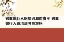 农业银行入职培训湖南省考 农业银行入职培训考核难吗