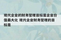 现代企业的财务管理目标是企业价值最大化 现代企业财务管理的目标是