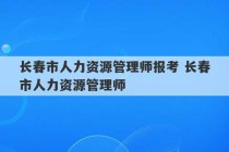 长春市人力资源管理师报考 长春市人力资源管理师