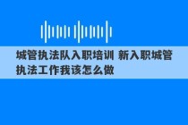 城管执法队入职培训 新入职城管执法工作我该怎么做