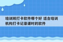 培训班打卡软件哪个好 适合培训机构打卡记录课时的软件