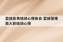 监狱业务培训心得体会 监狱管理局入职培训心得