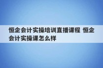 恒企会计实操培训直播课程 恒企会计实操课怎么样