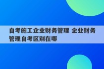 自考施工企业财务管理 企业财务管理自考区别在哪