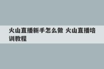 火山直播新手怎么做 火山直播培训教程