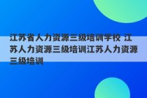 江苏省人力资源三级培训学校 江苏人力资源三级培训江苏人力资源三级培训