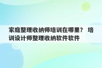 家庭整理收纳师培训在哪里？ 培训设计师整理收纳软件软件