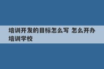 培训开发的目标怎么写 怎么开办培训学校