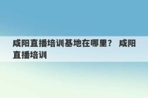 咸阳直播培训基地在哪里？ 咸阳直播培训