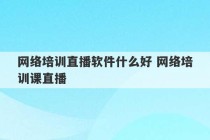 网络培训直播软件什么好 网络培训课直播