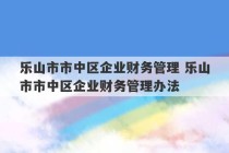 乐山市市中区企业财务管理 乐山市市中区企业财务管理办法