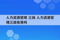 人力资源管理 三级 人力资源管理三级有用吗