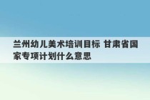 兰州幼儿美术培训目标 甘肃省国家专项计划什么意思