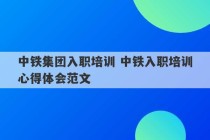 中铁集团入职培训 中铁入职培训心得体会范文