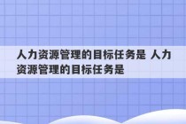 人力资源管理的目标任务是 人力资源管理的目标任务是