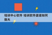 培训中心软件 培训软件渠道如何做大