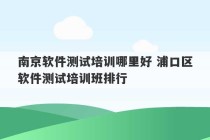 南京软件测试培训哪里好 浦口区软件测试培训班排行